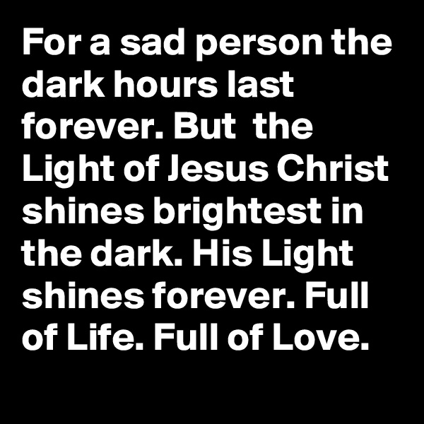 For a sad person the dark hours last forever. But  the Light of Jesus Christ shines brightest in the dark. His Light shines forever. Full of Life. Full of Love.   