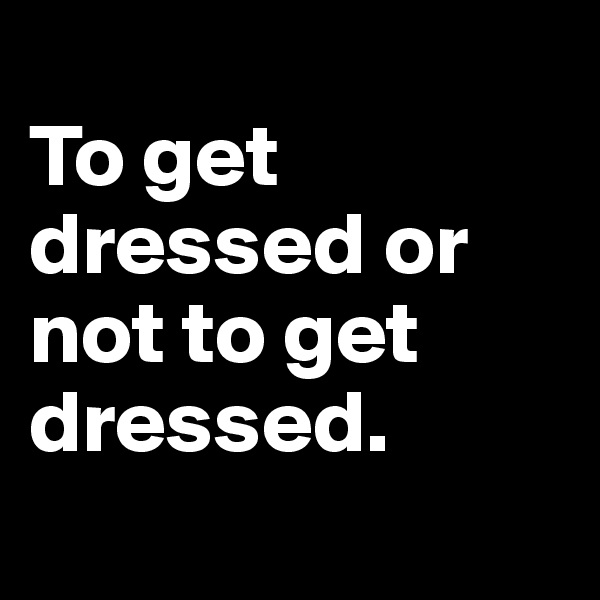 
To get dressed or not to get dressed. 
