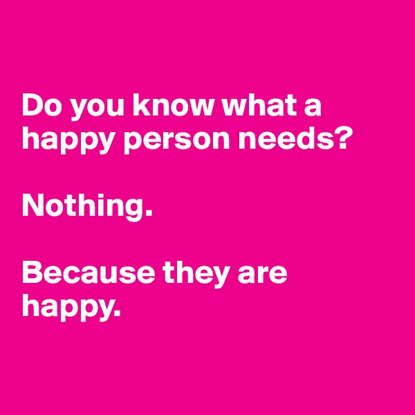 

Do you know what a happy person needs?

Nothing.

Because they are happy. 

