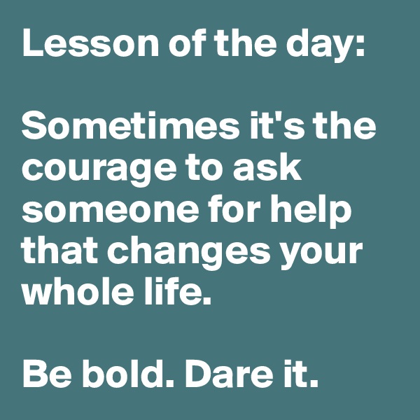 Lesson of the day:

Sometimes it's the courage to ask someone for help that changes your whole life. 

Be bold. Dare it. 