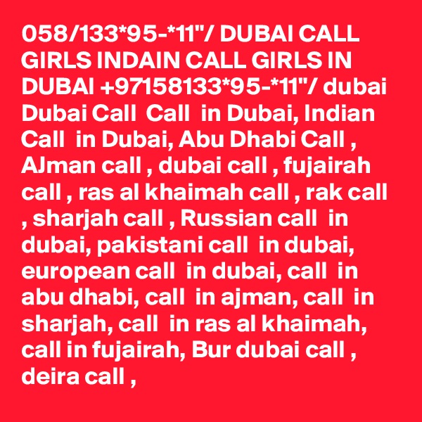 058/133*95-*11"/ DUBAI CALL GIRLS INDAIN CALL GIRLS IN DUBAI +97158133*95-*11"/ dubai Dubai Call  Call  in Dubai, Indian Call  in Dubai, Abu Dhabi Call , AJman call , dubai call , fujairah call , ras al khaimah call , rak call , sharjah call , Russian call  in dubai, pakistani call  in dubai, european call  in dubai, call  in abu dhabi, call  in ajman, call  in sharjah, call  in ras al khaimah, call in fujairah, Bur dubai call , deira call , 