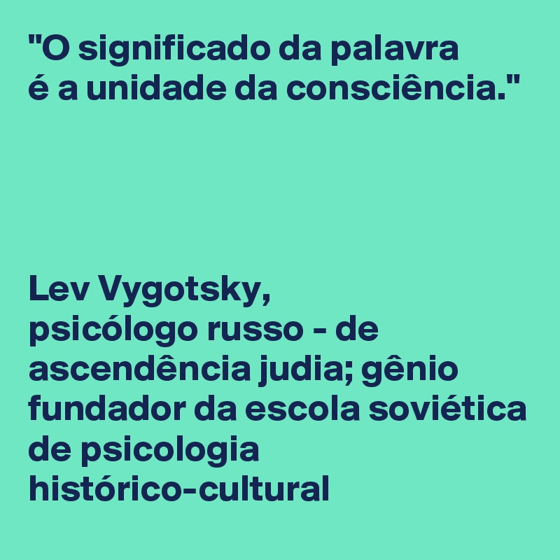 "O significado da palavra 
é a unidade da consciência."




Lev Vygotsky,
psicólogo russo - de ascendência judia; gênio fundador da escola soviética de psicologia histórico-cultural