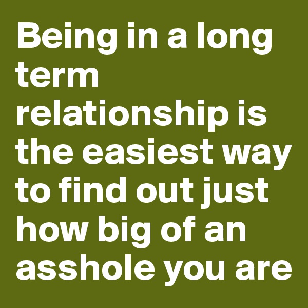 Being in a long term relationship is the easiest way to find out just how big of an asshole you are