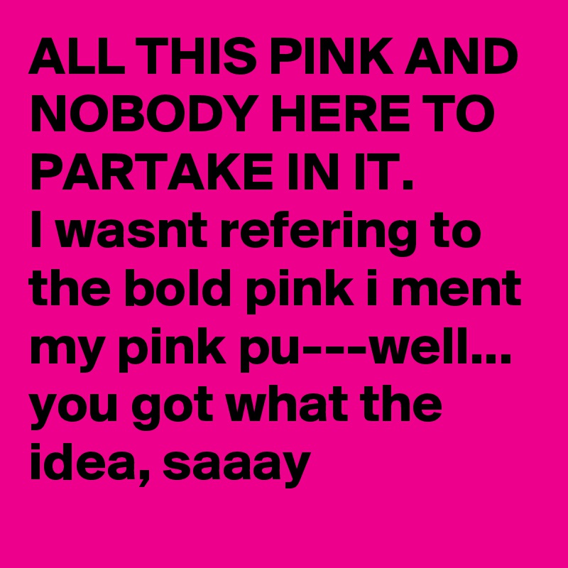 ALL THIS PINK AND NOBODY HERE TO PARTAKE IN IT.
I wasnt refering to the bold pink i ment my pink pu---well... you got what the idea, saaay 