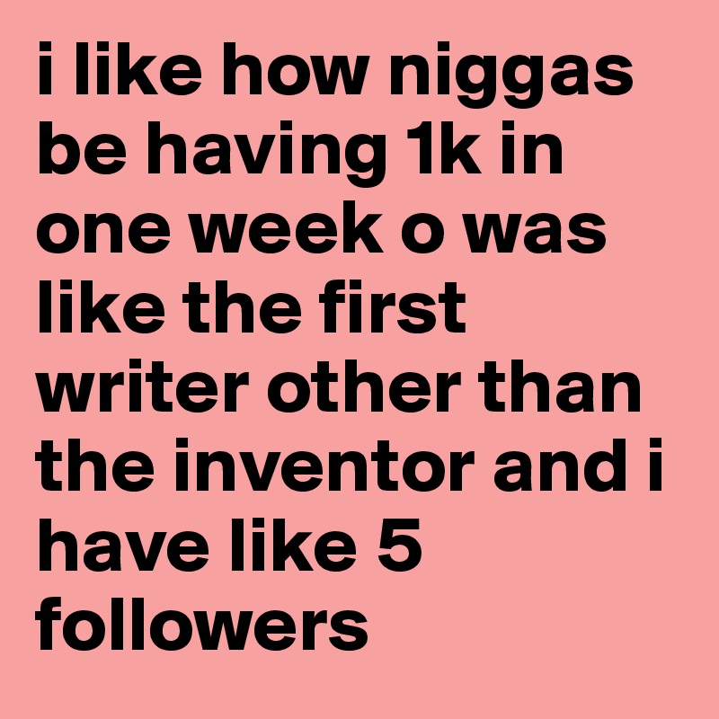 i like how niggas be having 1k in one week o was like the first writer other than the inventor and i have like 5 followers