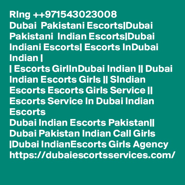 RIng ++971543023008
Dubai  Pakistani Escorts|Dubai Pakistani  Indian Escorts|Dubai Indiani Escorts| Escorts InDubai Indian |
| Escorts GirlInDubai Indian || Dubai Indian Escorts Girls || SIndian Escorts Escorts Girls Service || Escorts Service In Dubai Indian Escorts
Dubai Indian Escorts Pakistan|| Dubai Pakistan Indian Call Girls |Dubai IndianEscorts Girls Agency 
https://dubaiescortsservices.com/

