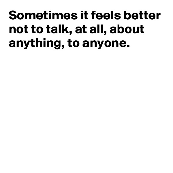 Sometimes it feels better not to talk, at all, about anything, to anyone.






