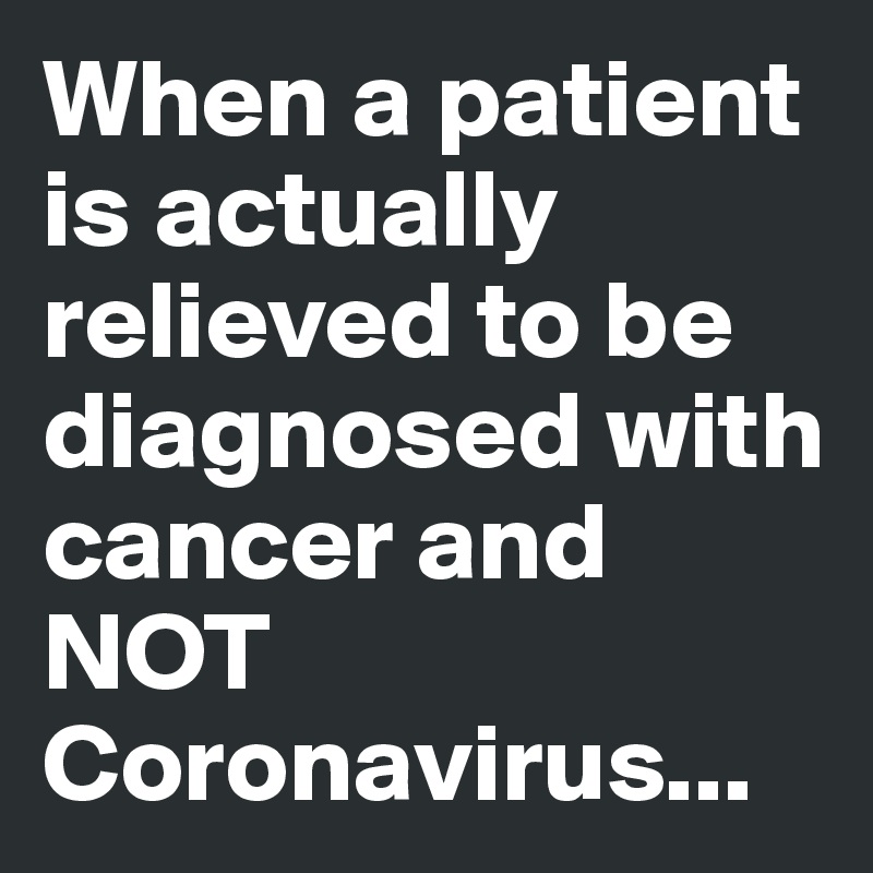 When a patient is actually relieved to be diagnosed with cancer and NOT Coronavirus...