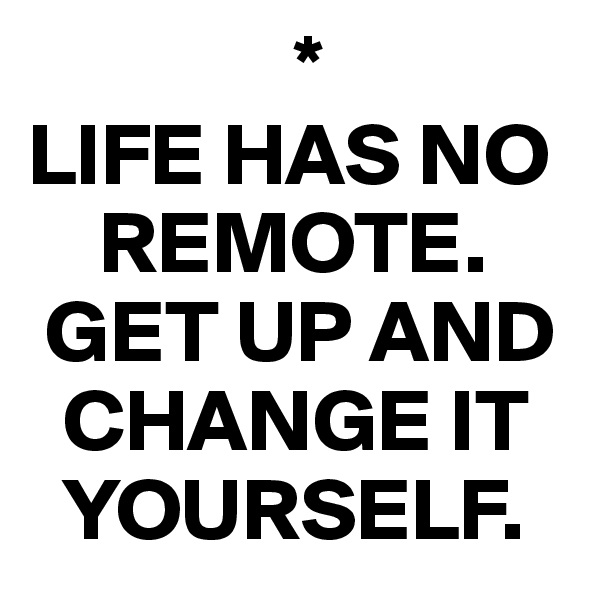                *
LIFE HAS NO  
    REMOTE.
 GET UP AND 
  CHANGE IT 
  YOURSELF.