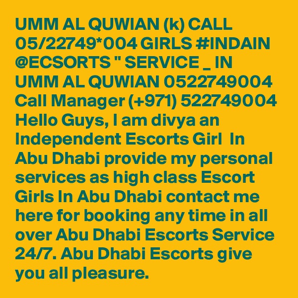 UMM AL QUWIAN (k) CALL 05/22749*004 GIRLS #INDAIN @ECSORTS " SERVICE _ IN UMM AL QUWIAN 0522749004 Call Manager (+971) 522749004 Hello Guys, I am divya an Independent Escorts Girl  In Abu Dhabi provide my personal services as high class Escort Girls In Abu Dhabi contact me here for booking any time in all over Abu Dhabi Escorts Service 24/7. Abu Dhabi Escorts give you all pleasure.
