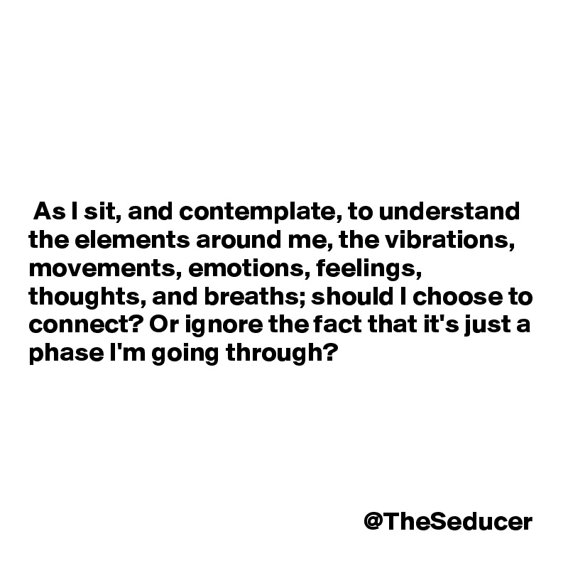 





 As I sit, and contemplate, to understand the elements around me, the vibrations, movements, emotions, feelings, thoughts, and breaths; should I choose to connect? Or ignore the fact that it's just a phase I'm going through?

 



                                                               @TheSeducer