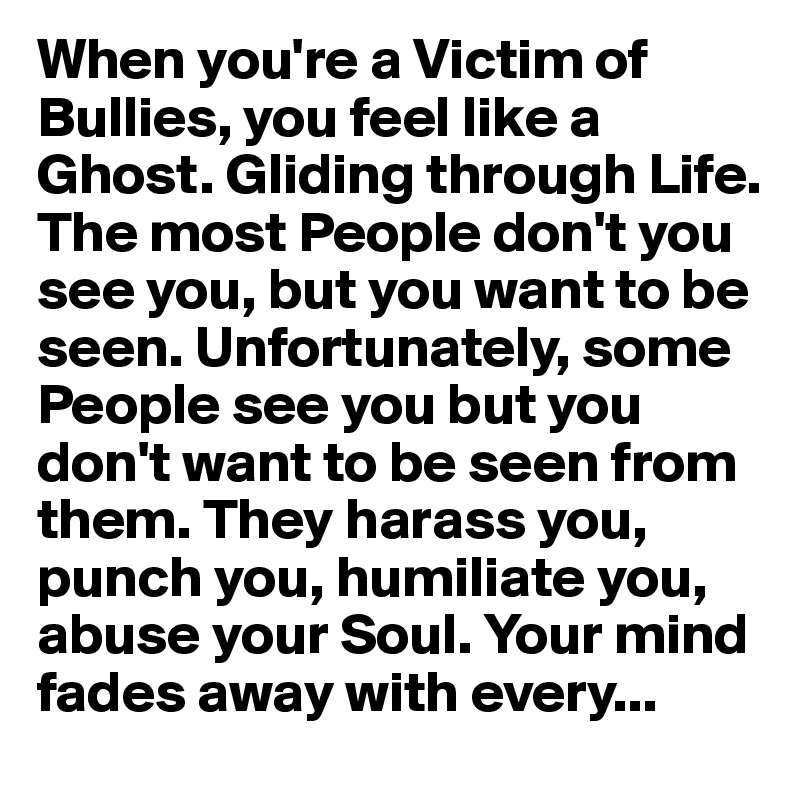 When you're a Victim of Bullies, you feel like a Ghost. Gliding through Life. The most People don't you see you, but you want to be seen. Unfortunately, some People see you but you don't want to be seen from them. They harass you, punch you, humiliate you, abuse your Soul. Your mind fades away with every...