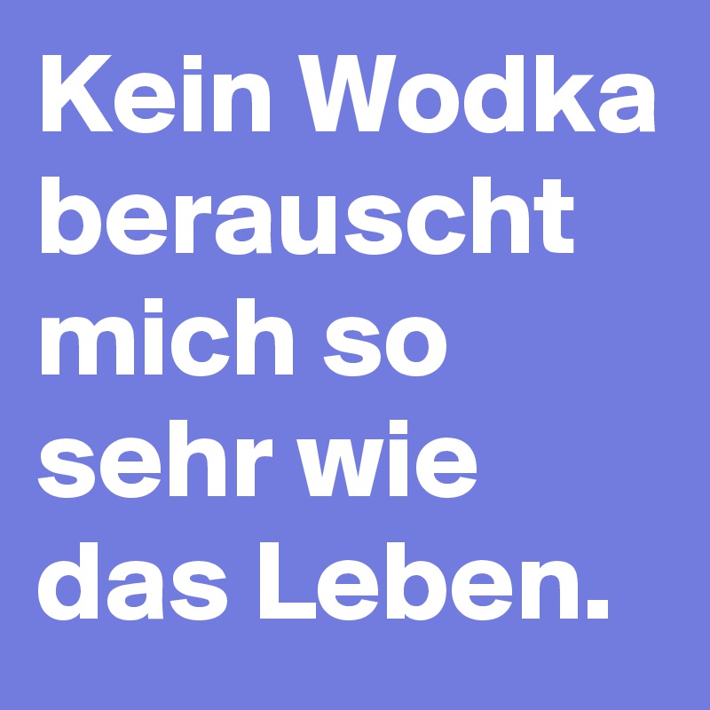 Kein Wodka berauscht mich so sehr wie das Leben.
