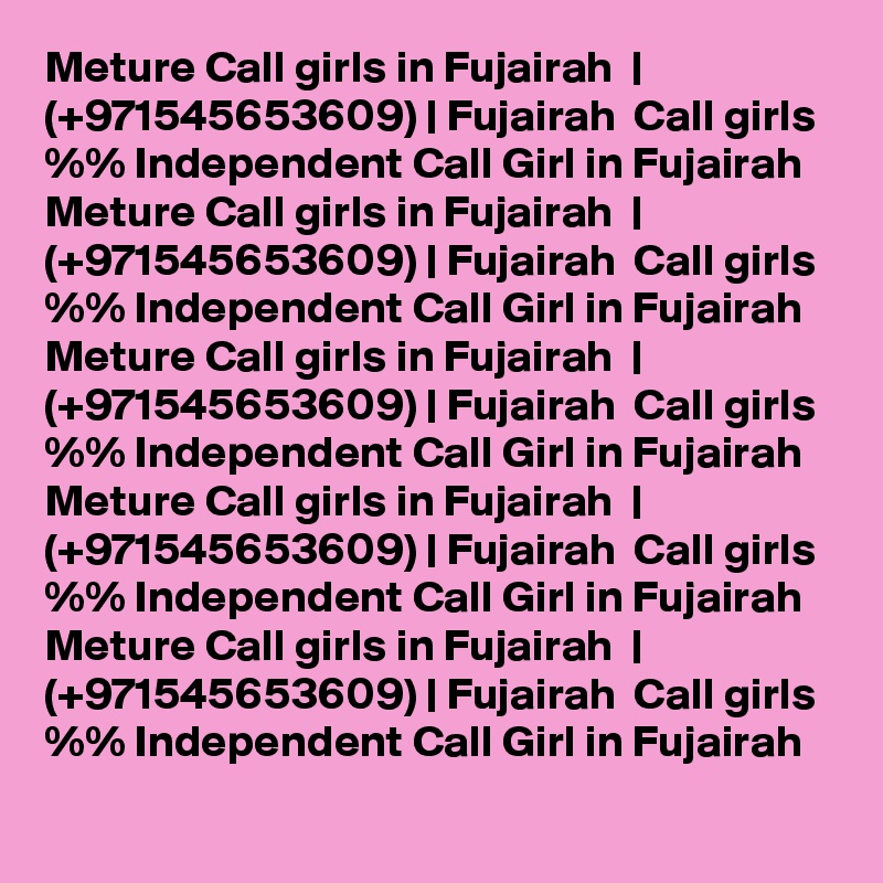 Meture Call girls in Fujairah  | (+971545653609) | Fujairah  Call girls %% Independent Call Girl in Fujairah  
Meture Call girls in Fujairah  | (+971545653609) | Fujairah  Call girls %% Independent Call Girl in Fujairah  
Meture Call girls in Fujairah  | (+971545653609) | Fujairah  Call girls %% Independent Call Girl in Fujairah  
Meture Call girls in Fujairah  | (+971545653609) | Fujairah  Call girls %% Independent Call Girl in Fujairah  
Meture Call girls in Fujairah  | (+971545653609) | Fujairah  Call girls %% Independent Call Girl in Fujairah  
