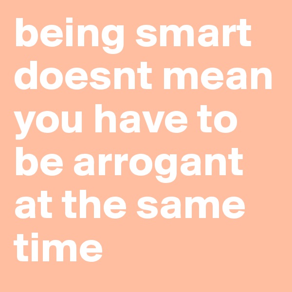 being smart doesnt mean you have to be arrogant at the same time