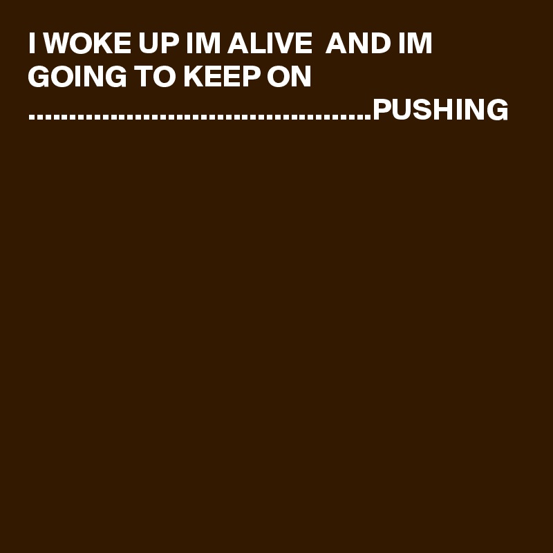 I WOKE UP IM ALIVE  AND IM GOING TO KEEP ON ..........................................PUSHING 