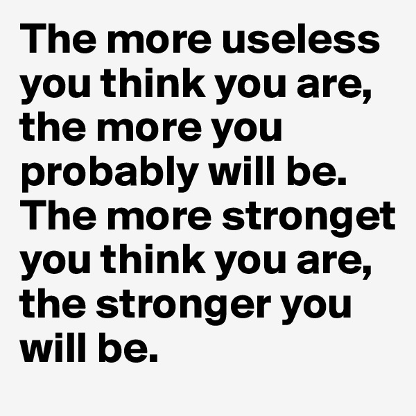 The more useless you think you are, the more you probably will be. The more stronget you think you are, the stronger you will be.