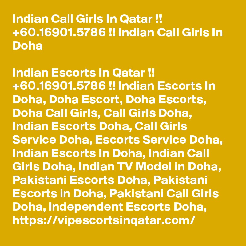 Indian Call Girls In Qatar !! +60.16901.5786 !! Indian Call Girls In Doha

Indian Escorts In Qatar !! +60.16901.5786 !! Indian Escorts In Doha, Doha Escort, Doha Escorts, Doha Call Girls, Call Girls Doha, Indian Escorts Doha, Call Girls Service Doha, Escorts Service Doha, Indian Escorts In Doha, Indian Call Girls Doha, Indian TV Model in Doha, Pakistani Escorts Doha, Pakistani Escorts in Doha, Pakistani Call Girls Doha, Independent Escorts Doha, https://vipescortsinqatar.com/