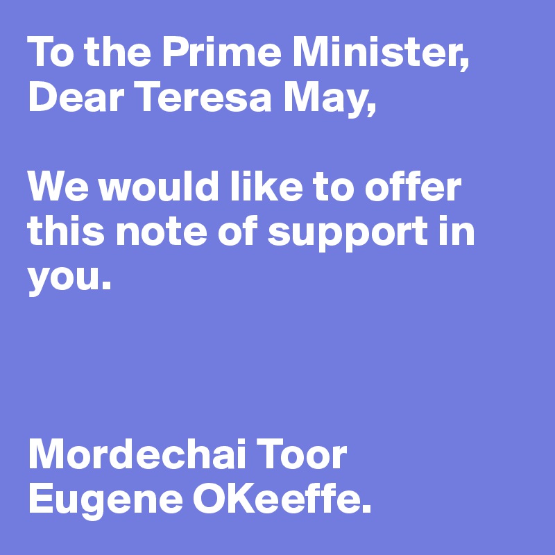 To the Prime Minister,
Dear Teresa May,

We would like to offer this note of support in you. 



Mordechai Toor 
Eugene OKeeffe. 