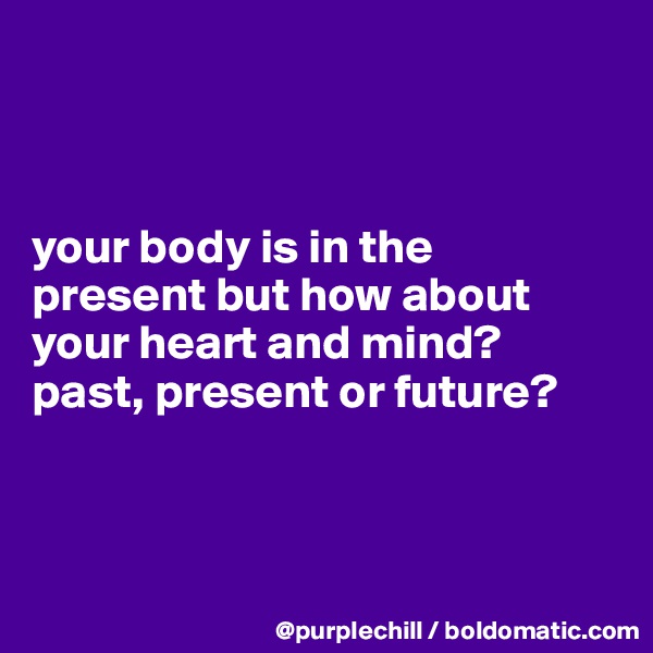 



your body is in the 
present but how about 
your heart and mind? 
past, present or future?




