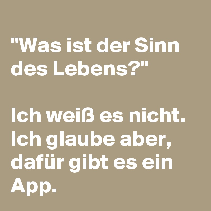 
"Was ist der Sinn des Lebens?"

Ich weiß es nicht. Ich glaube aber, dafür gibt es ein App.