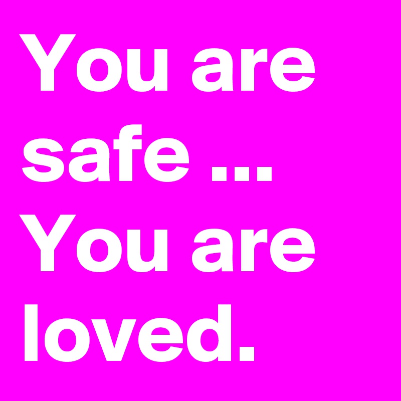 You are safe ...
You are loved.
