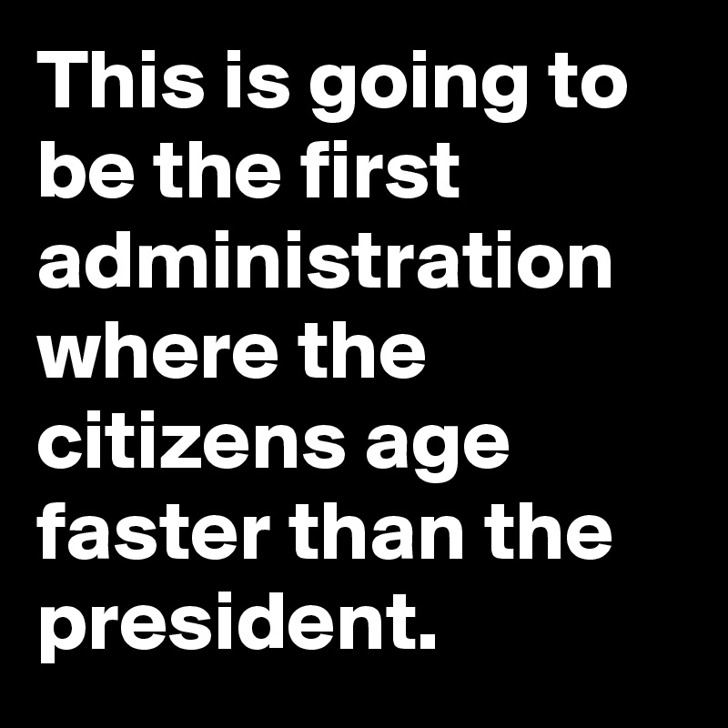 This is going to be the first administration where the citizens age faster than the president.