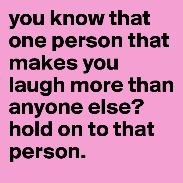you know that one person that makes you laugh more than anyone else? 
hold on to that person.