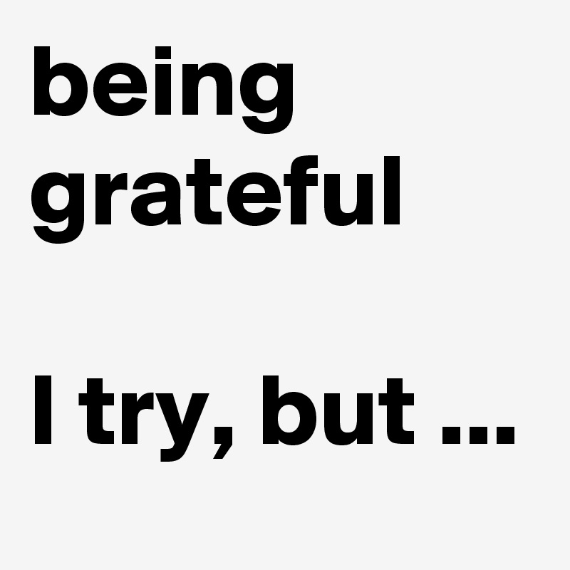 being grateful

I try, but ...