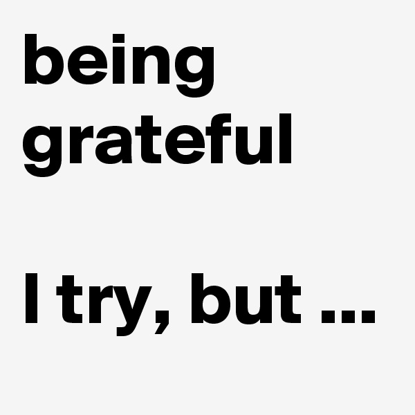 being grateful

I try, but ...