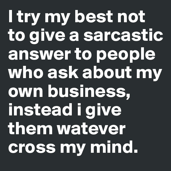 I try my best not to give a sarcastic answer to people who ask about my own business, instead i give them watever cross my mind.