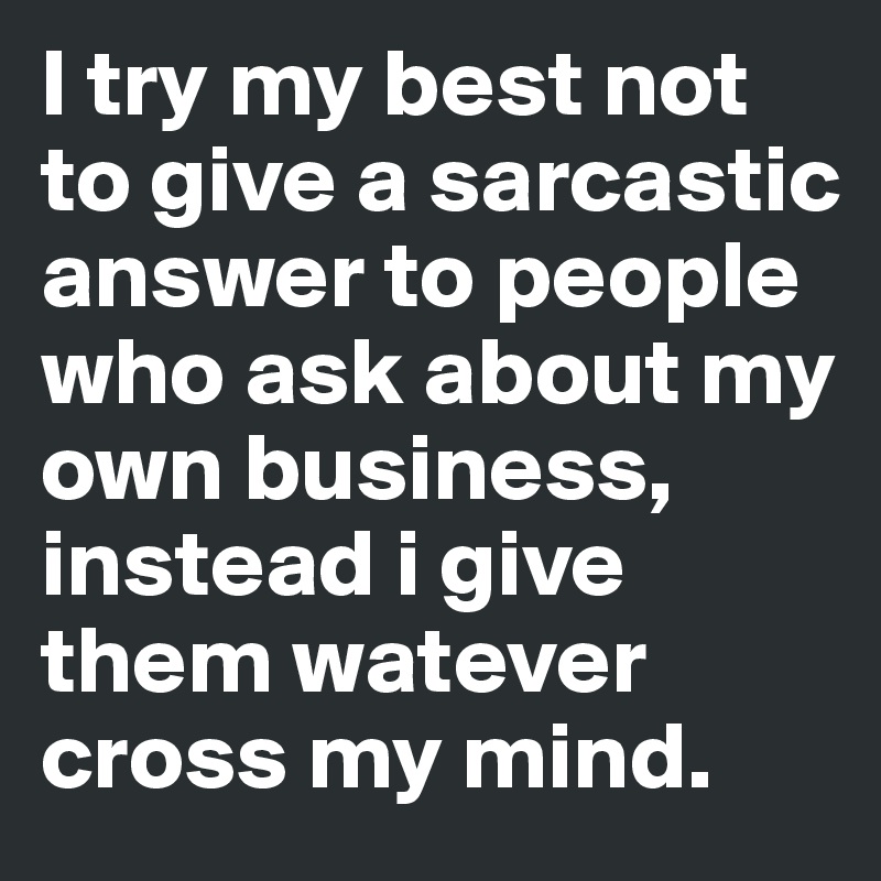 I try my best not to give a sarcastic answer to people who ask about my own business, instead i give them watever cross my mind.