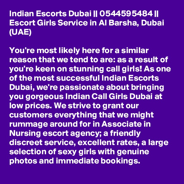 Indian Escorts Dubai || 0544595484 || Escort Girls Service in Al Barsha, Dubai (UAE)

You're most likely here for a similar reason that we tend to are: as a result of you're keen on stunning call girls! As one of the most successful Indian Escorts Dubai, we're passionate about bringing you gorgeous Indian Call Girls Dubai at low prices. We strive to grant our customers everything that we might rummage around for in Associate in Nursing escort agency; a friendly discreet service, excellent rates, a large selection of sexy girls with genuine photos and immediate bookings. 
