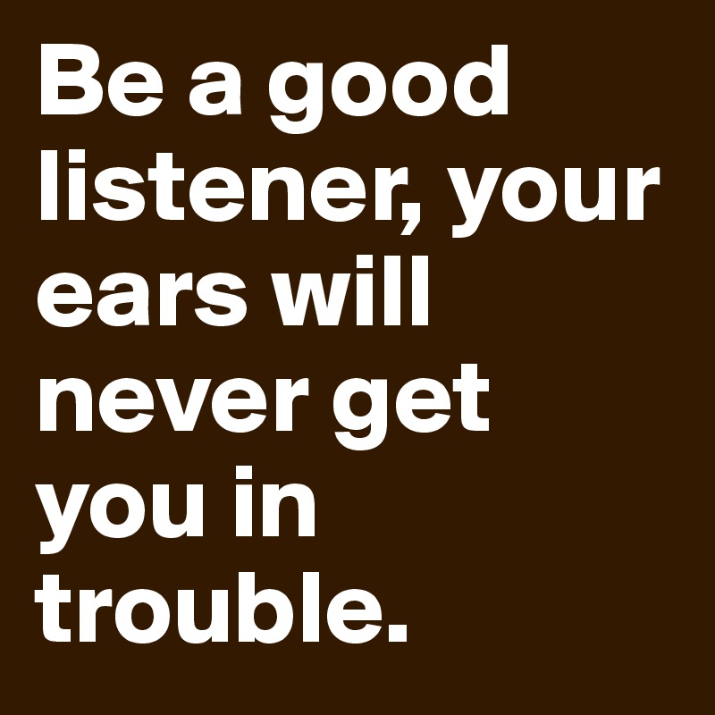 Be a good listener, your ears will never get you in trouble.