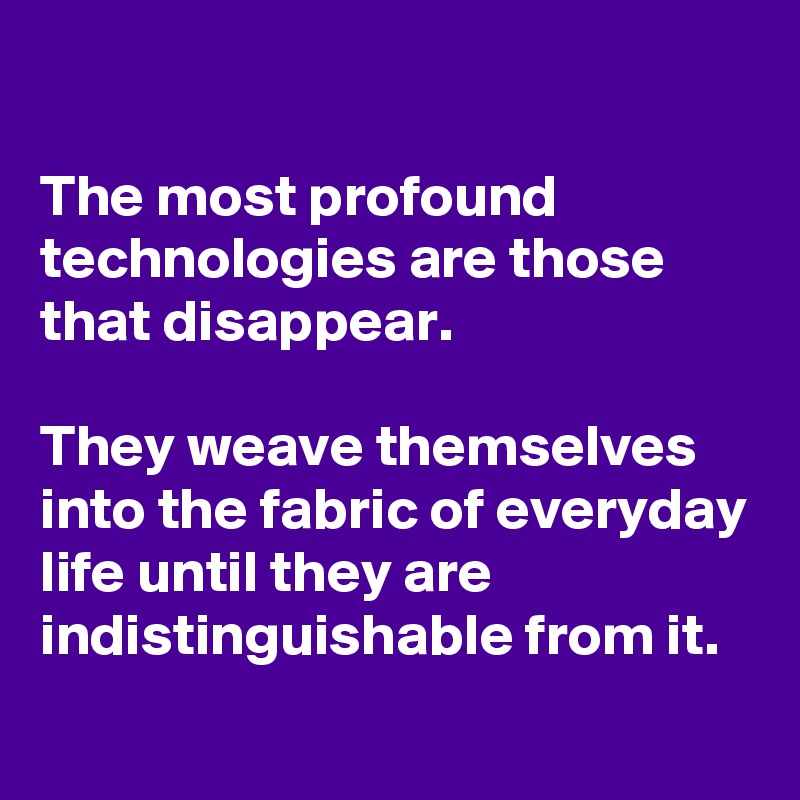 

The most profound technologies are those that disappear. 

They weave themselves into the fabric of everyday life until they are indistinguishable from it.
