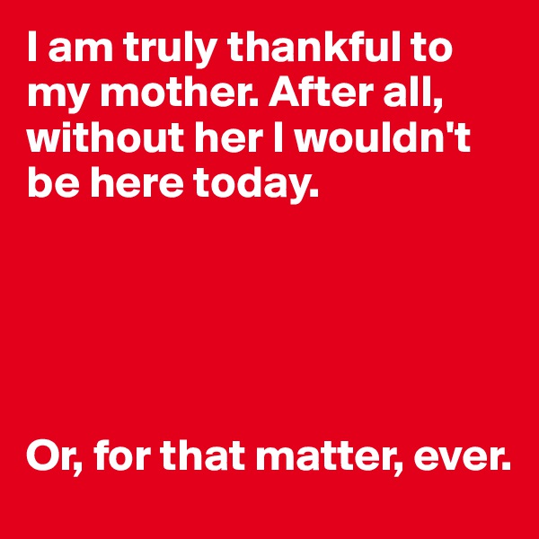 I am truly thankful to my mother. After all, without her I wouldn't be here today.





Or, for that matter, ever.