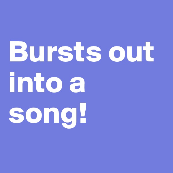 
Bursts out into a song!
