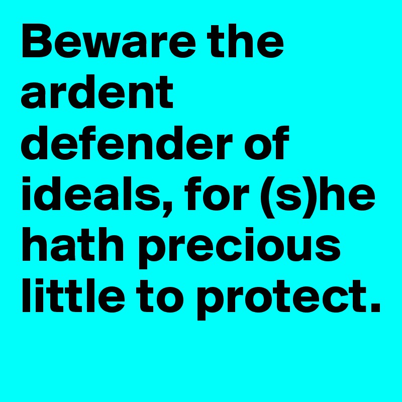 Beware the ardent defender of ideals, for (s)he hath precious little to protect.