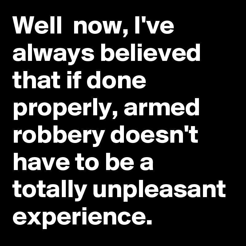 Well  now, I've always believed that if done properly, armed robbery doesn't have to be a totally unpleasant experience.