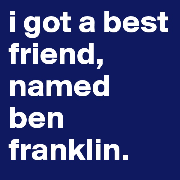 i got a best friend, named ben franklin. 