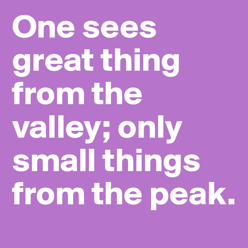 One sees great thing from the valley; only small things from the peak.