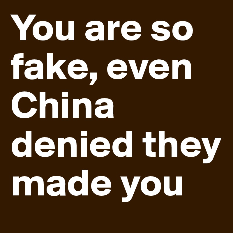 You are so fake, even China denied they made you