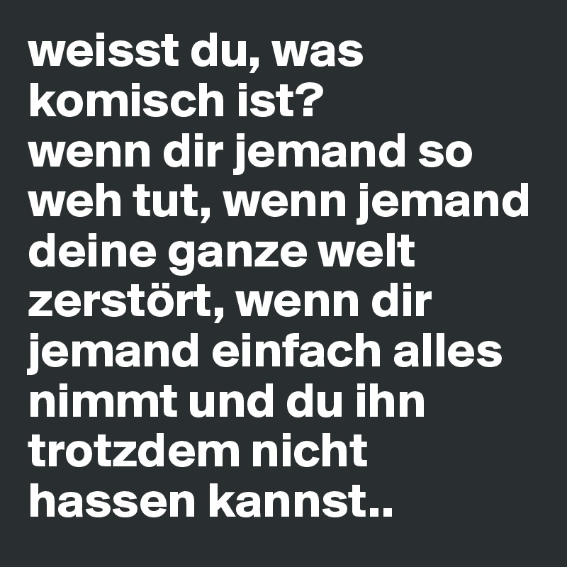 weisst du, was komisch ist? 
wenn dir jemand so weh tut, wenn jemand deine ganze welt zerstört, wenn dir jemand einfach alles nimmt und du ihn trotzdem nicht hassen kannst..