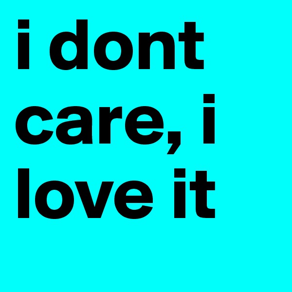 i dont care, i love it