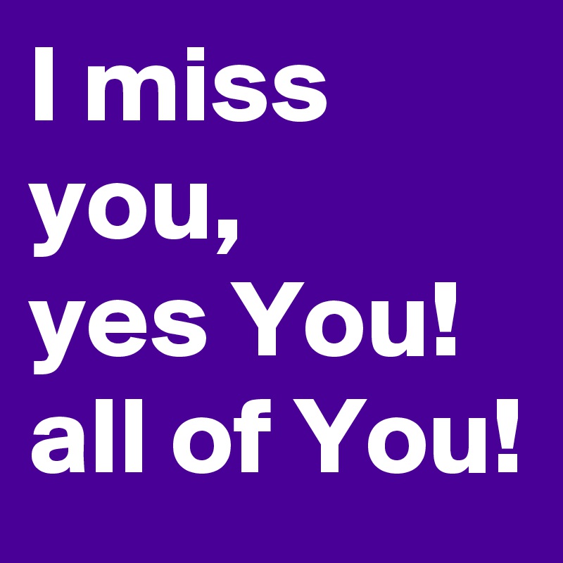 I miss you, 
yes You! all of You!