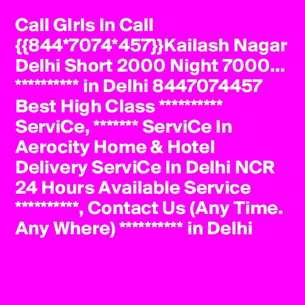 Call GIrls In Call {{844*7074*457}}Kailash Nagar Delhi Short 2000 Night 7000...
********** in Delhi 8447074457 Best High Class ********** ServiCe, ******* ServiCe In Aerocity Home & Hotel Delivery ServiCe In Delhi NCR 24 Hours Available Service **********, Contact Us (Any Time. Any Where) ********** in Delhi

