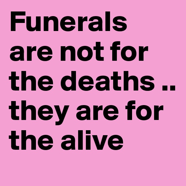 Funerals are not for the deaths .. they are for the alive