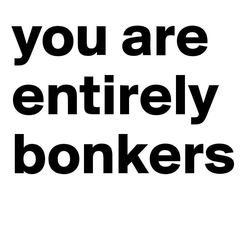 you are entirely bonkers