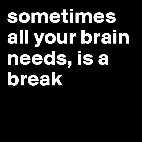 sometimes all your brain needs, is a break

