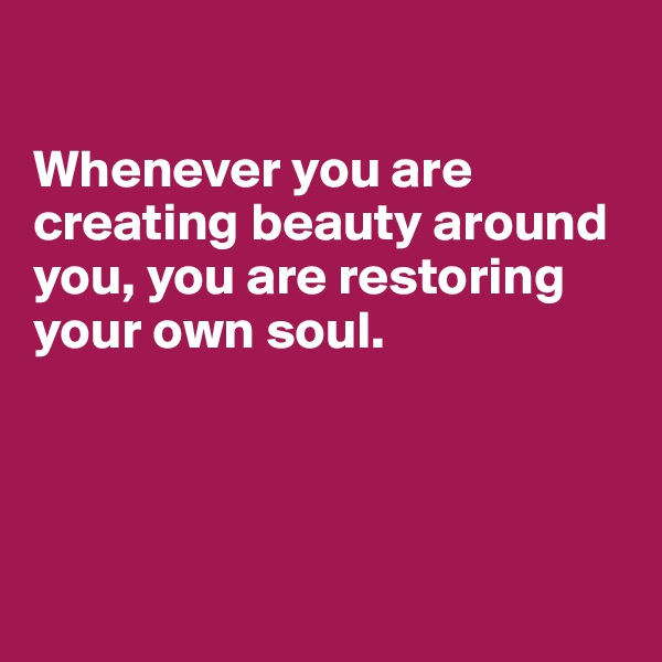 

Whenever you are
creating beauty around you, you are restoring
your own soul.





